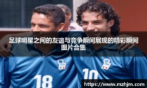 足球明星之间的友谊与竞争瞬间展现的精彩瞬间图片合集