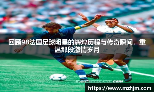 回顾98法国足球明星的辉煌历程与传奇瞬间，重温那段激情岁月
