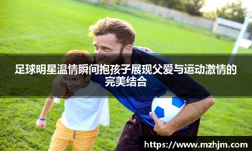 足球明星温情瞬间抱孩子展现父爱与运动激情的完美结合
